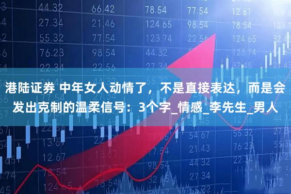 港陆证券 中年女人动情了，不是直接表达，而是会发出克制的温柔信号：3个字_情感_李先生_男人