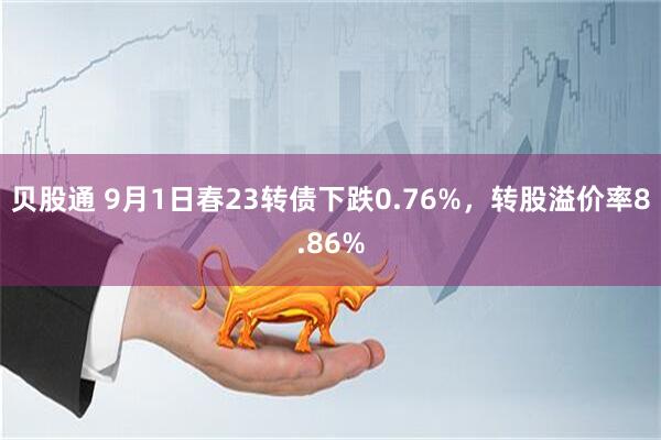 贝股通 9月1日春23转债下跌0.76%，转股溢价率8.86%