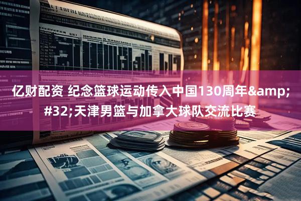 亿财配资 纪念篮球运动传入中国130周年&#32;天津男篮与加拿大球队交流比赛