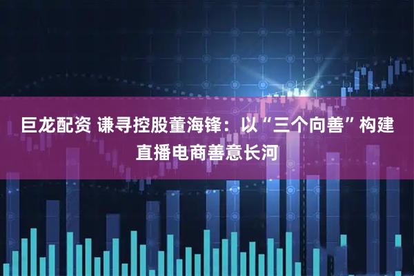 巨龙配资 谦寻控股董海锋：以“三个向善”构建直播电商善意长河