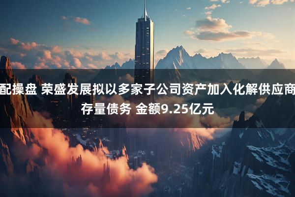 配操盘 荣盛发展拟以多家子公司资产加入化解供应商存量债务 金额9.25亿元