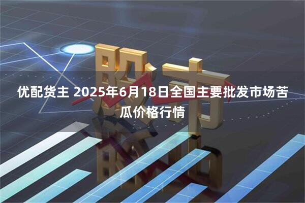 优配货主 2025年6月18日全国主要批发市场苦瓜价格行情