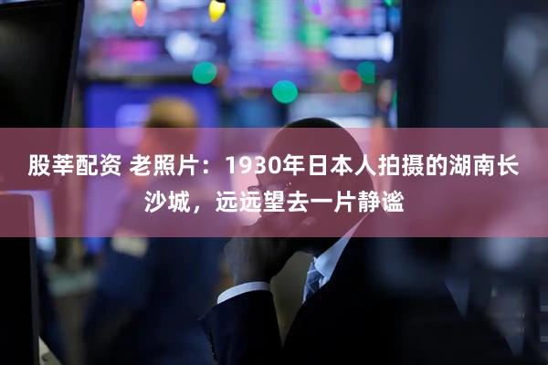 股莘配资 老照片：1930年日本人拍摄的湖南长沙城，远远望去一片静谧